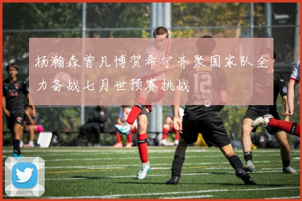 杨瀚森曾凡博贺希宁齐聚国家队全力备战七月世预赛挑战