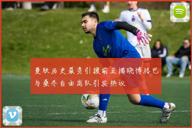曼联历史最贵引援前五揭晓博格巴与桑乔自由离队引发热议