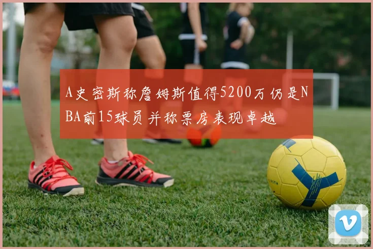 A史密斯称詹姆斯值得5200万仍是NBA前15球员并称票房表现卓越