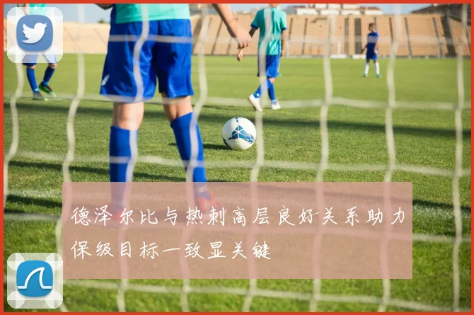 德泽尔比与热刺高层良好关系助力保级目标一致显关键
