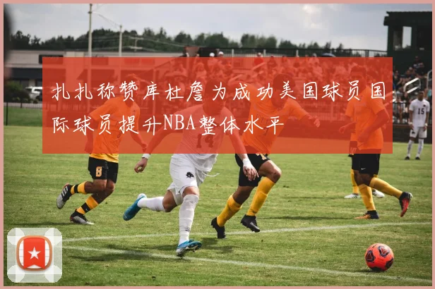 扎扎称赞库杜詹为成功美国球员国际球员提升NBA整体水平