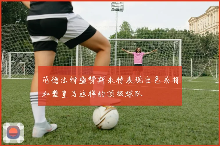 范德法特盛赞斯米特表现出色或将加盟皇马这样的顶级球队