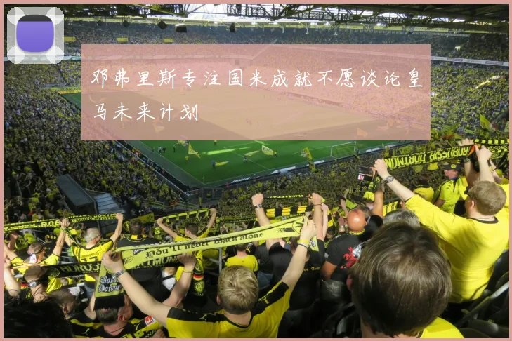 邓弗里斯专注国米成就不愿谈论皇马未来计划
