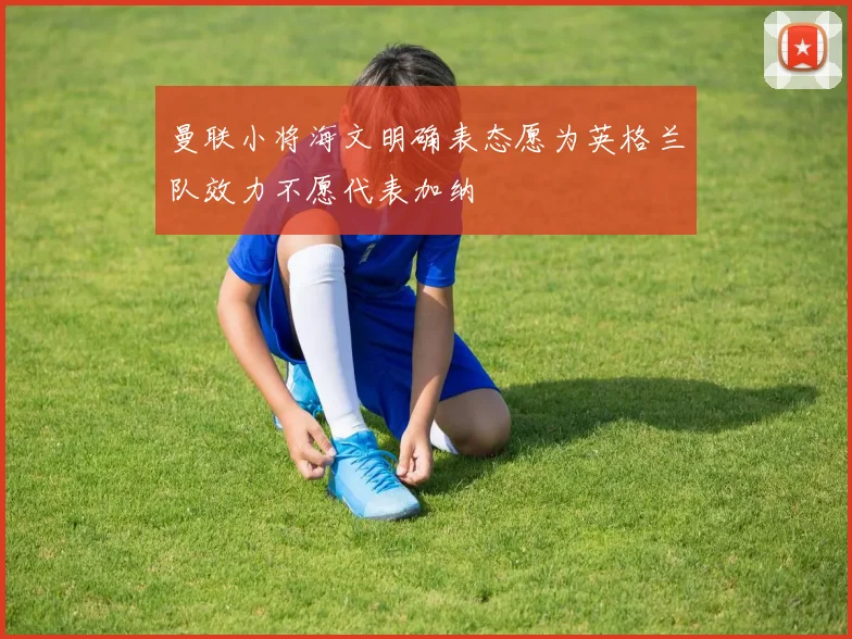 曼联小将海文明确表态愿为英格兰队效力不愿代表加纳