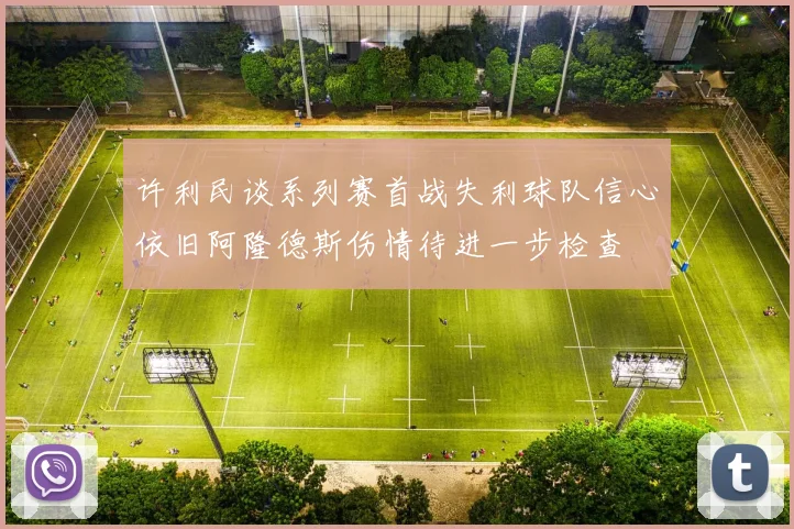 许利民谈系列赛首战失利球队信心依旧阿隆德斯伤情待进一步检查