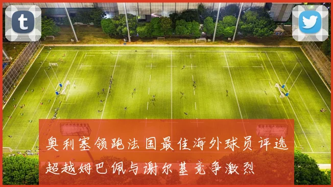 奥利塞领跑法国最佳海外球员评选超越姆巴佩与谢尔基竞争激烈
