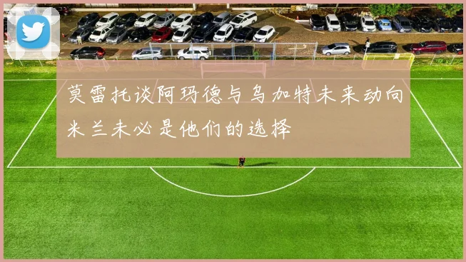 莫雷托谈阿玛德与乌加特未来动向米兰未必是他们的选择
