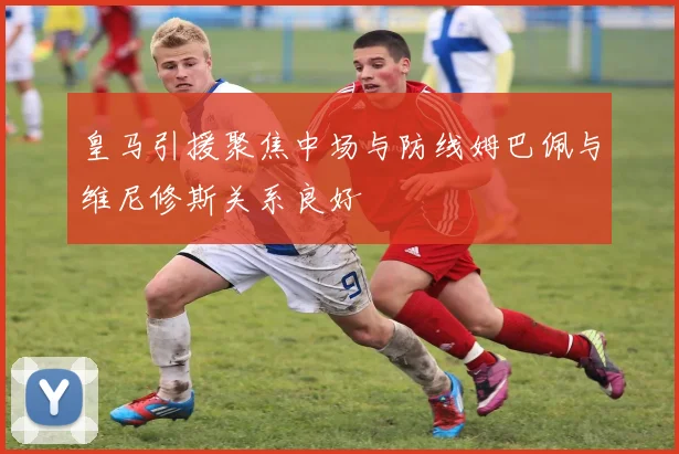 皇马引援聚焦中场与防线姆巴佩与维尼修斯关系良好