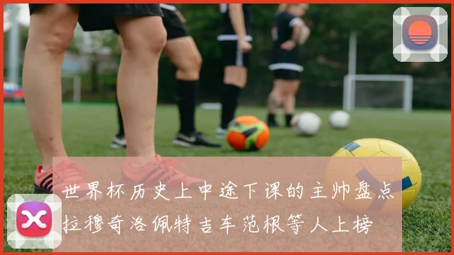 世界杯历史上中途下课的主帅盘点拉穆奇洛佩特吉车范根等人上榜