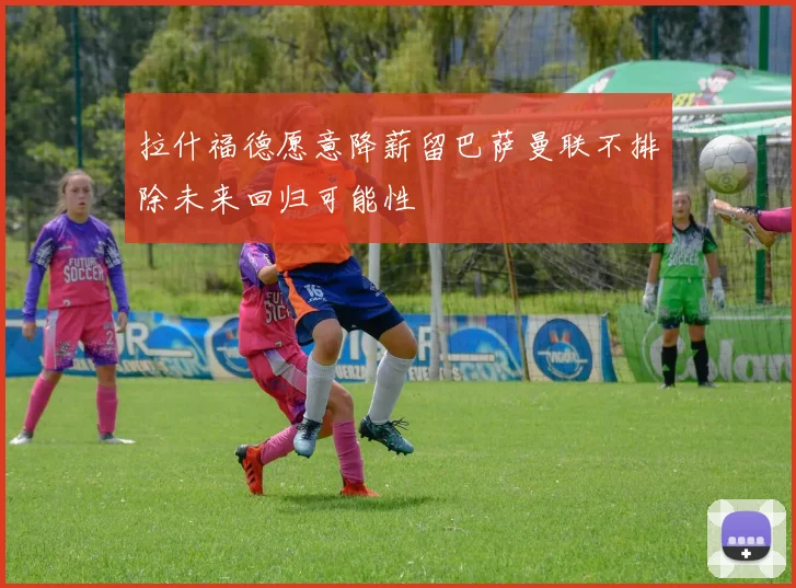 拉什福德愿意降薪留巴萨曼联不排除未来回归可能性