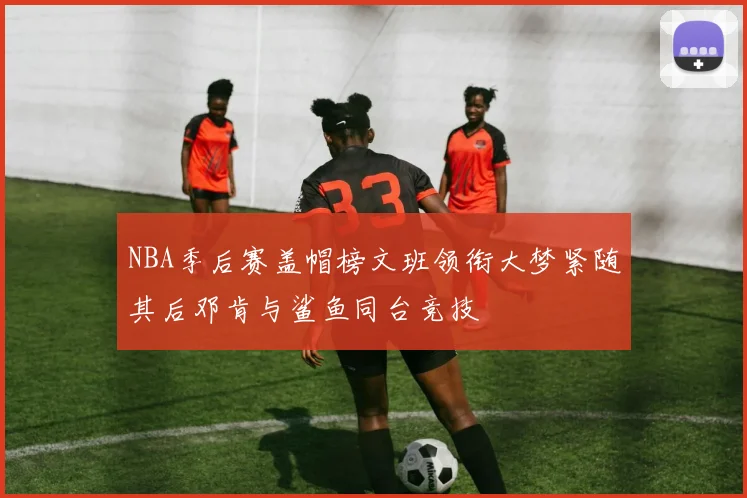 NBA季后赛盖帽榜文班领衔大梦紧随其后邓肯与鲨鱼同台竞技