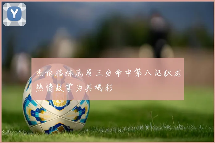杰伦格林底角三分命中第八记狄龙热情鼓掌为其喝彩