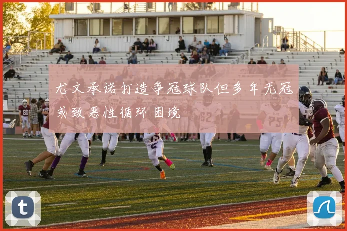 尤文承诺打造争冠球队但多年无冠或致恶性循环困境