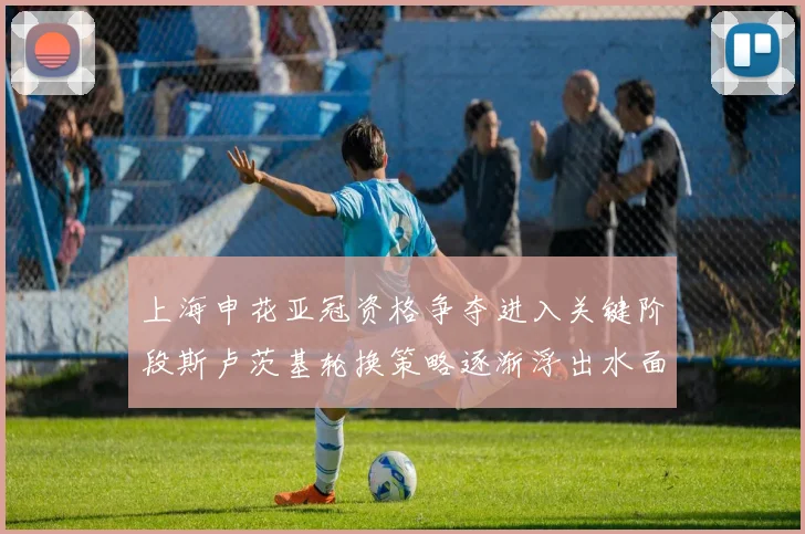 上海申花亚冠资格争夺进入关键阶段斯卢茨基轮换策略逐渐浮出水面