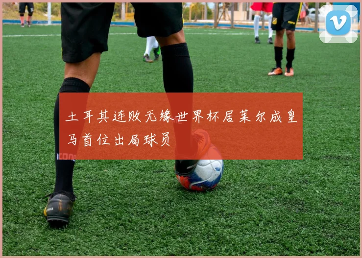 土耳其连败无缘世界杯居莱尔成皇马首位出局球员