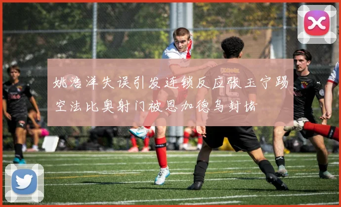 姚浩洋失误引发连锁反应张玉宁踢空法比奥射门被恩加德乌封堵