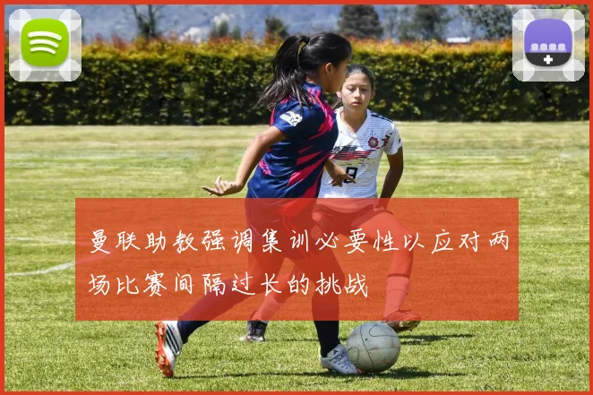 曼联助教强调集训必要性以应对两场比赛间隔过长的挑战