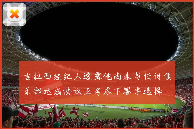 吉拉西经纪人透露他尚未与任何俱乐部达成协议正考虑下赛季选择