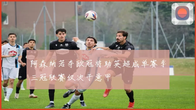阿森纳若夺欧冠将助英超成单赛季三冠联赛仅次于意甲