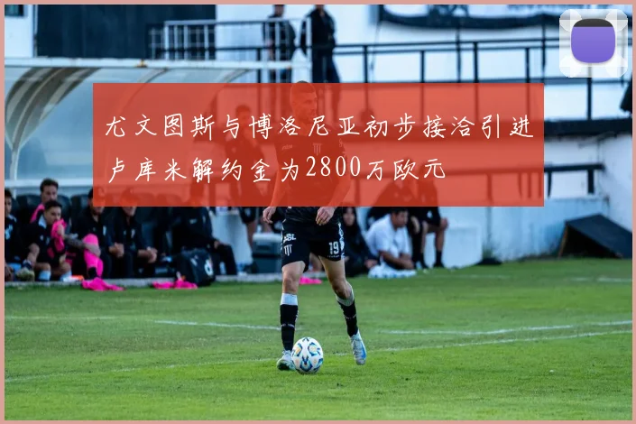 尤文图斯与博洛尼亚初步接洽引进卢库米解约金为2800万欧元