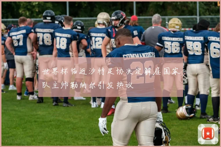 世界杯临近沙特足协决定解雇国家队主帅勒纳尔引发热议