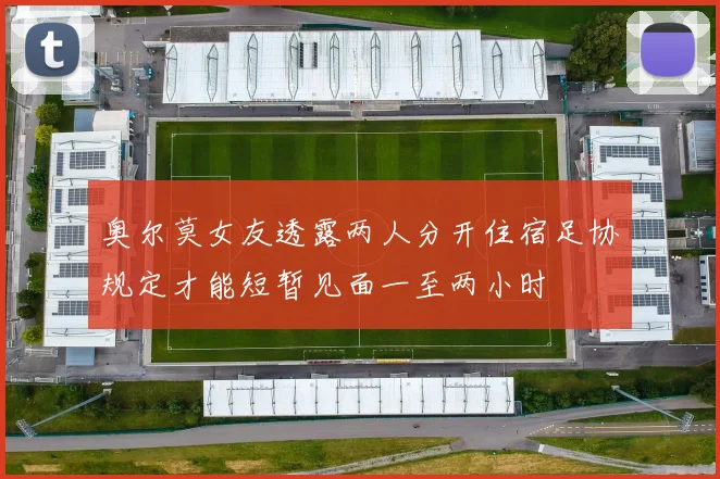 奥尔莫女友透露两人分开住宿足协规定才能短暂见面一至两小时