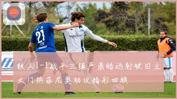 铁人1-1战平三镇严鼎皓远射破旧主大门热菲尼奥助攻精彩回顾
