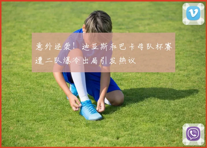 意外逆袭！迪亚斯和巴卡母队杯赛遭二队爆冷出局引发热议