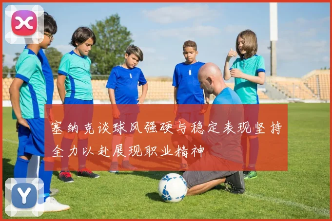 塞纳克谈球风强硬与稳定表现坚持全力以赴展现职业精神