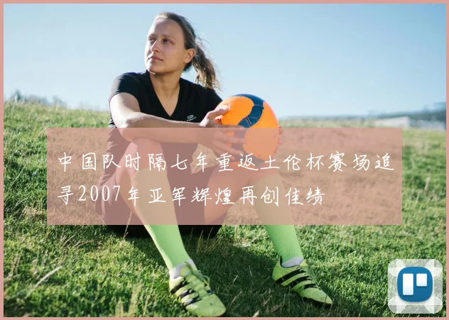中国队时隔七年重返土伦杯赛场追寻2007年亚军辉煌再创佳绩