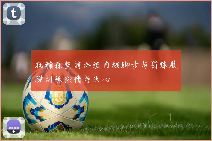 杨瀚森坚持加练内线脚步与罚球展现训练热情与决心