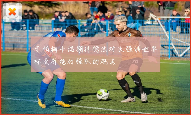 于帕梅卡诺期待德法对决强调世界杯没有绝对强队的观点