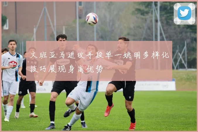 文班亚马进攻手段单一姚明多样化技巧展现身高优势