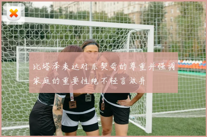 比塔泽表达对东契奇的尊重并强调家庭的重要性绝不轻言放弃